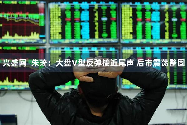 兴盛网  朱琦：大盘V型反弹接近尾声 后市震荡整固