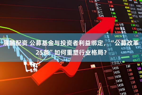 展鹏配资 公募基金与投资者利益绑定，“公募改革25条”如何重塑行业格局？