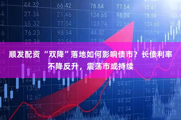 顺发配资 “双降”落地如何影响债市？长债利率不降反升，震荡市或持续