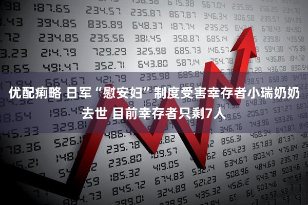 优配痢略 日军“慰安妇”制度受害幸存者小瑞奶奶去世 目前幸存者只剩7人