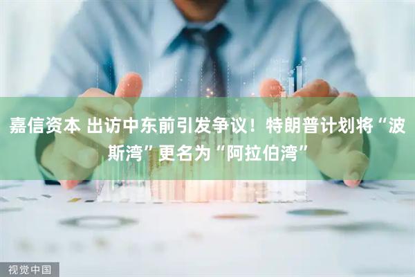 嘉信资本 出访中东前引发争议！特朗普计划将“波斯湾”更名为“阿拉伯湾”