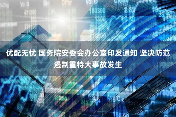优配无忧 国务院安委会办公室印发通知 坚决防范遏制重特大事故发生