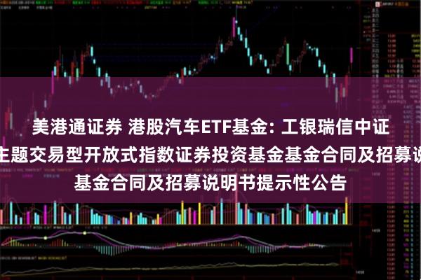 美港通证券 港股汽车ETF基金: 工银瑞信中证港股通汽车产业主题交易型开放式指数证券投资基金基金合同及招募说明书提示性公告