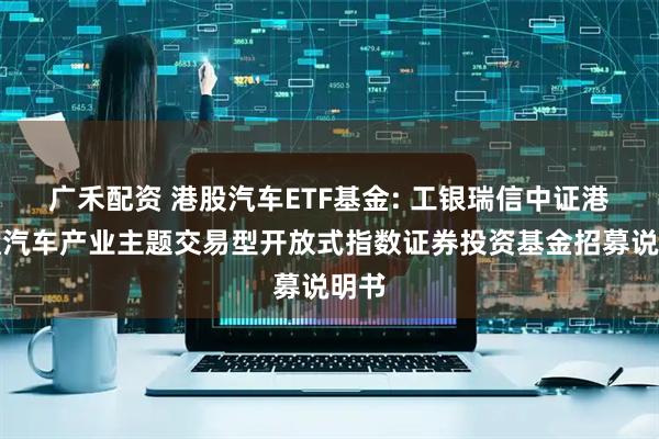 广禾配资 港股汽车ETF基金: 工银瑞信中证港股通汽车产业主题交易型开放式指数证券投资基金招募说明书