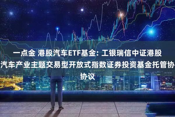 一点金 港股汽车ETF基金: 工银瑞信中证港股通汽车产业主题交易型开放式指数证券投资基金托管协议