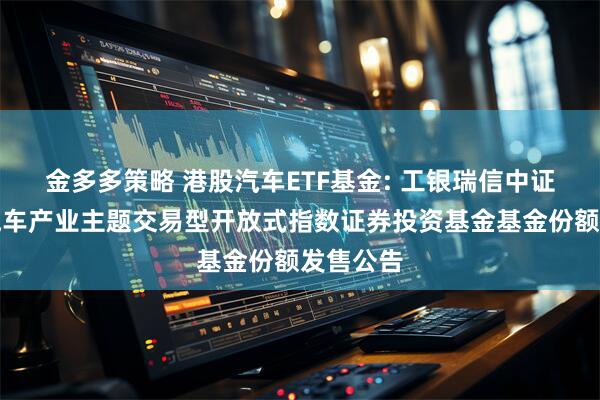 金多多策略 港股汽车ETF基金: 工银瑞信中证港股通汽车产业主题交易型开放式指数证券投资基金基金份额发售公告