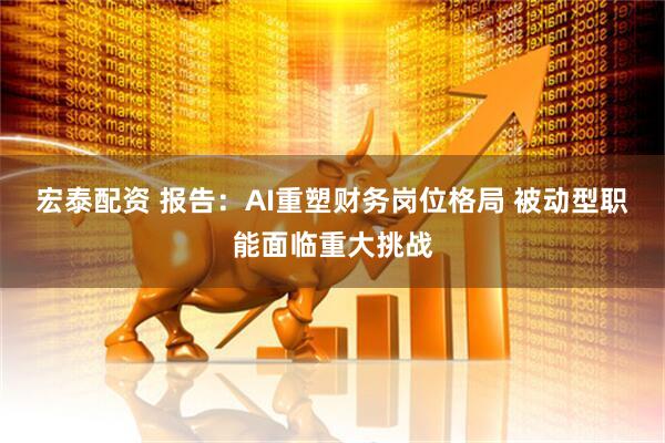 宏泰配资 报告：AI重塑财务岗位格局 被动型职能面临重大挑战