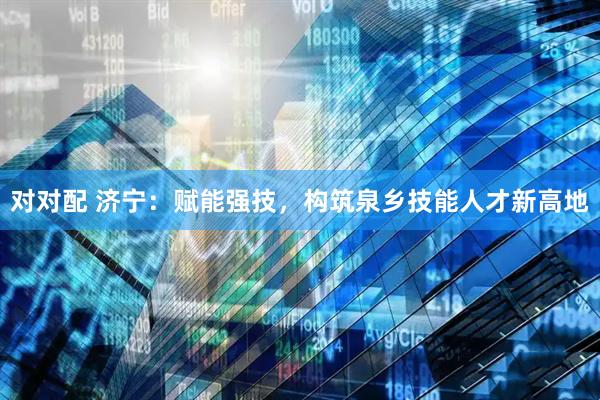 对对配 济宁：赋能强技，构筑泉乡技能人才新高地