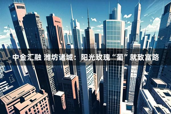 中金汇融 潍坊诸城：阳光玫瑰“葡”就致富路