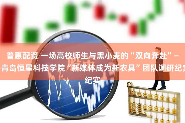 普惠配资 一场高校师生与黑小麦的“双向奔赴”——青岛恒星科技学院“新媒体成为新农具”团队调研纪实