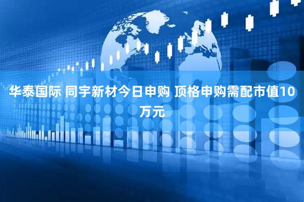 华泰国际 同宇新材今日申购 顶格申购需配市值10万元
