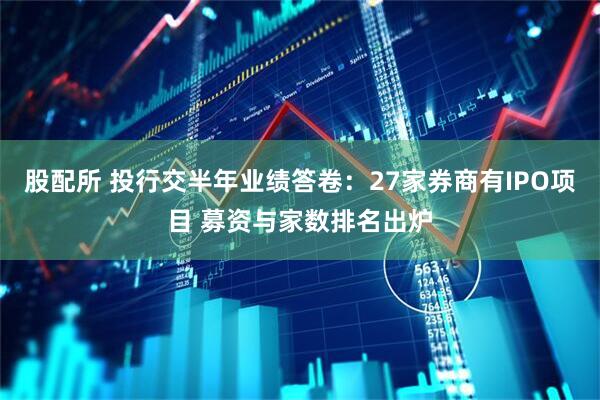 股配所 投行交半年业绩答卷：27家券商有IPO项目 募资与家数排名出炉