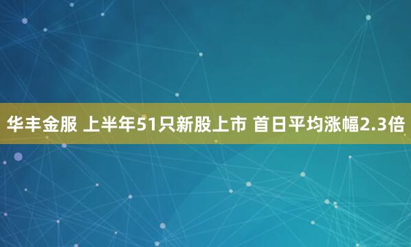 华丰金服 上半年51只新股上市 首日平均涨幅2.3倍