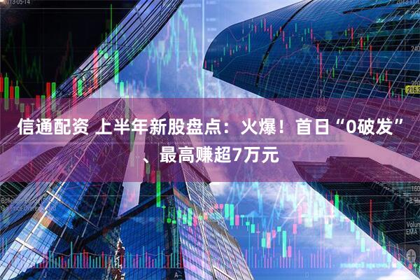 信通配资 上半年新股盘点：火爆！首日“0破发”、最高赚超7万元