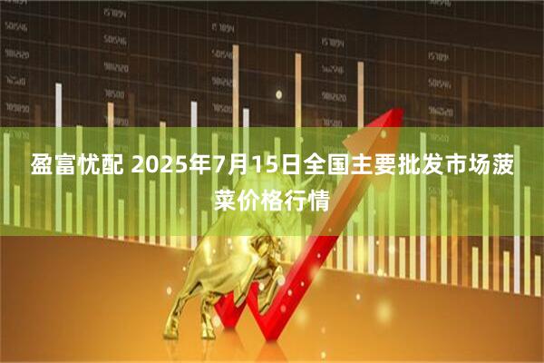 盈富忧配 2025年7月15日全国主要批发市场菠菜价格行情