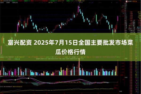 富兴配资 2025年7月15日全国主要批发市场菜瓜价格行情
