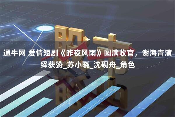 通牛网 爱情短剧《昨夜风雨》圆满收官，谢海青演绎获赞_苏小晓_沈砚舟_角色