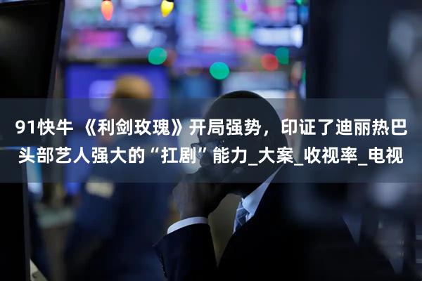 91快牛 《利剑玫瑰》开局强势，印证了迪丽热巴头部艺人强大的“扛剧”能力_大案_收视率_电视