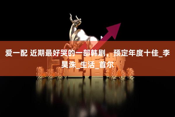 爱一配 近期最好哭的一部韩剧，预定年度十佳_李昊洙_生活_首尔