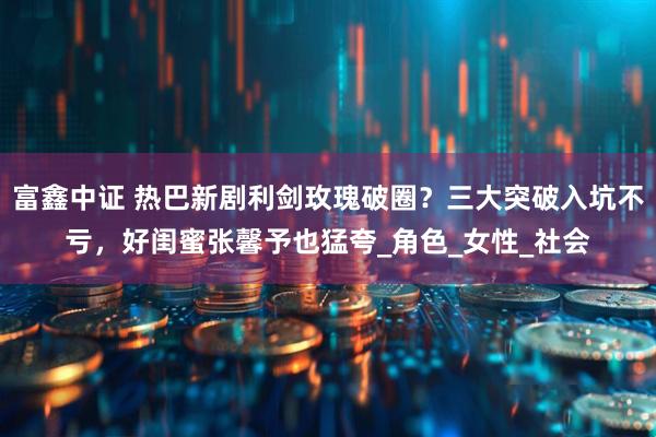 富鑫中证 热巴新剧利剑玫瑰破圈？三大突破入坑不亏，好闺蜜张馨予也猛夸_角色_女性_社会