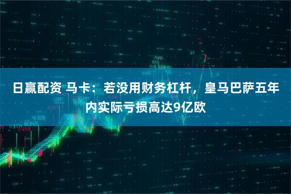日赢配资 马卡：若没用财务杠杆，皇马巴萨五年内实际亏损高达9亿欧