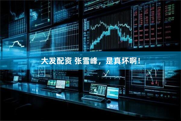 大发配资 张雪峰，是真坏啊！