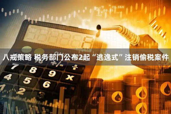 八戒策略 税务部门公布2起“逃逸式”注销偷税案件