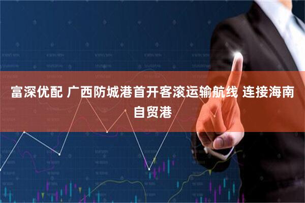 富深优配 广西防城港首开客滚运输航线 连接海南自贸港