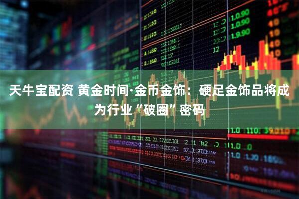 天牛宝配资 黄金时间·金币金饰：硬足金饰品将成为行业“破圈”密码