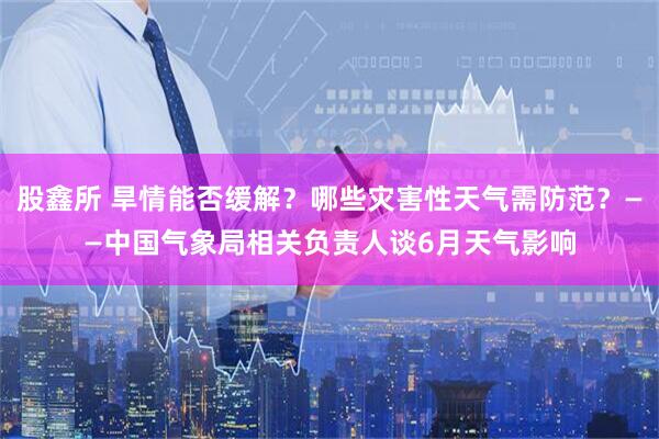股鑫所 旱情能否缓解？哪些灾害性天气需防范？——中国气象局相关负责人谈6月天气影响