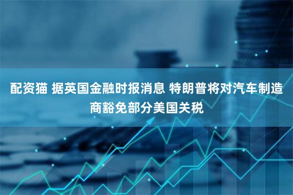 配资猫 据英国金融时报消息 特朗普将对汽车制造商豁免部分美国关税