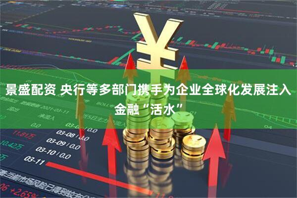景盛配资 央行等多部门携手为企业全球化发展注入金融“活水”