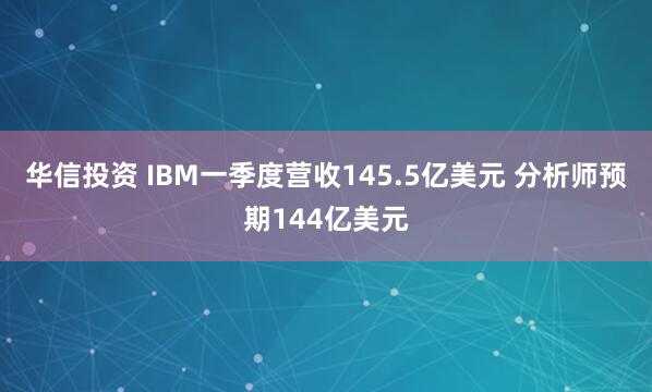 华信投资 IBM一季度营收145.5亿美元 分析师预期144亿美元