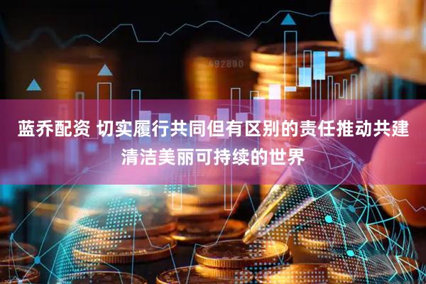 蓝乔配资 切实履行共同但有区别的责任推动共建清洁美丽可持续的世界