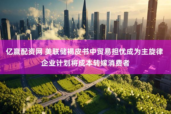 亿赢配资网 美联储褐皮书中贸易担忧成为主旋律 企业计划将成本转嫁消费者