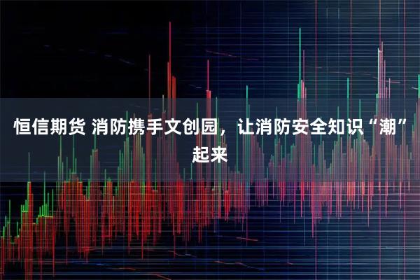 恒信期货 消防携手文创园，让消防安全知识“潮”起来
