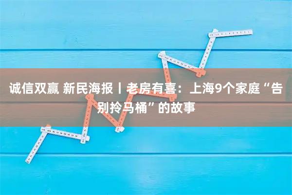 诚信双赢 新民海报丨老房有喜：上海9个家庭“告别拎马桶”的故事