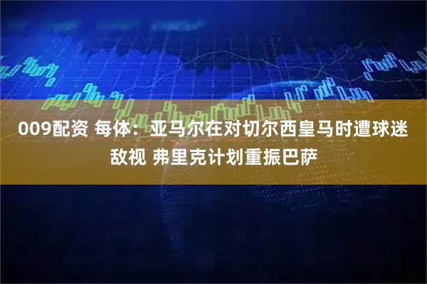 009配资 每体：亚马尔在对切尔西皇马时遭球迷敌视 弗里克计划重振巴萨