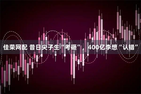 佳荣网配 昔日尖子生“考砸”，400亿李想“认错”