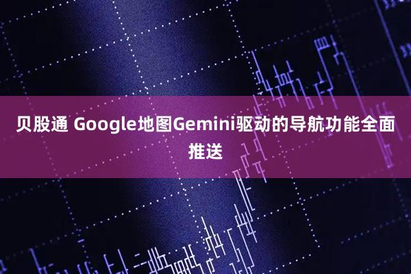 贝股通 Google地图Gemini驱动的导航功能全面推送