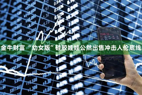 金牛财富 “幼女版”硅胶娃娃公然出售冲击人伦底线