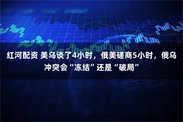 红河配资 美乌谈了4小时，俄美磋商5小时，俄乌冲突会“冻结”还是“破局”