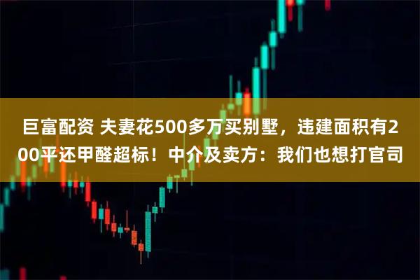 巨富配资 夫妻花500多万买别墅，违建面积有200平还甲醛超标！中介及卖方：我们也想打官司