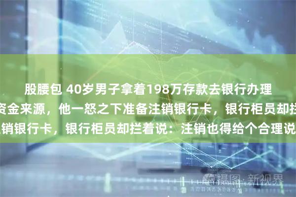 股腰包 40岁男子拿着198万存款去银行办理业务，被柜员百般拷问资金来源，他一怒之下准备注销银行卡，银行柜员却拦着说：注销也得给个合理说法