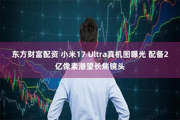 东方财富配资 小米17 Ultra真机图曝光 配备2亿像素潜望长焦镜头