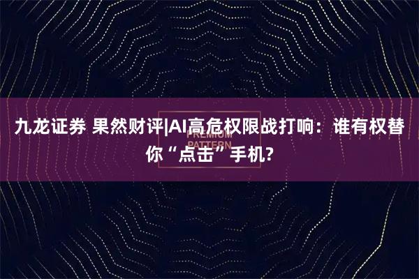 九龙证券 果然财评|AI高危权限战打响：谁有权替你“点击”手机?