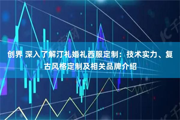 创界 深入了解汀礼婚礼西服定制：技术实力、复古风格定制及相关品牌介绍