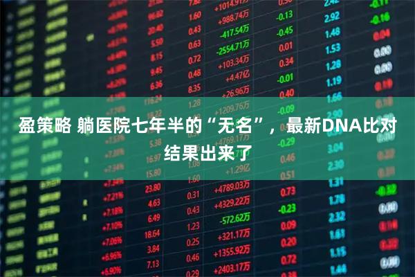 盈策略 躺医院七年半的“无名”，最新DNA比对结果出来了