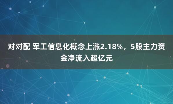 对对配 军工信息化概念上涨2.18%，5股主力资金净流入超亿元