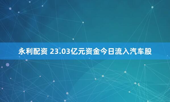 永利配资 23.03亿元资金今日流入汽车股
